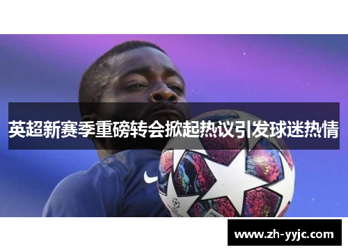 英超新赛季重磅转会掀起热议引发球迷热情